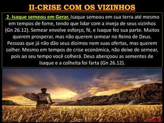 Pág. 30
2. Isaque semeou em Gerar. Isaque semeou em sua terra até mesmo
em tempos de fome, tendo que lidar com a inveja de seus vizinhos
(Gn 26.12). Semear envolve esforço, fé, e Isaque fez sua parte. Muitos
querem prosperar, mas não querem semear no Reino de Deus.
Pessoas que já não dão seus dízimos nem suas ofertas, mas querem
colher. Mesmo em tempos de crise económica, não deixe de semear,
pois ao seu tempo você colherá. Deus abençoou as sementes de
Isaque e a colheita foi farta (Gn 26.12).
 