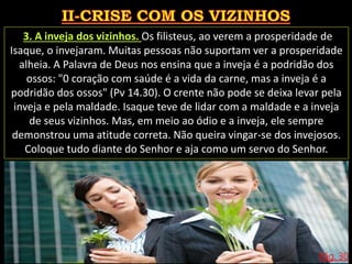 Pág. 30
3. A inveja dos vizinhos. Os filisteus, ao verem a prosperidade de
Isaque, o invejaram. Muitas pessoas não suportam ver a prosperidade
alheia. A Palavra de Deus nos ensina que a inveja é a podridão dos
ossos: "0 coração com saúde é a vida da carne, mas a inveja é a
podridão dos ossos" (Pv 14.30). O crente não pode se deixa levar pela
inveja e pela maldade. Isaque teve de lidar com a maldade e a inveja
de seus vizinhos. Mas, em meio ao ódio e a inveja, ele sempre
demonstrou uma atitude correta. Não queira vingar-se dos invejosos.
Coloque tudo diante do Senhor e aja como um servo do Senhor.
 