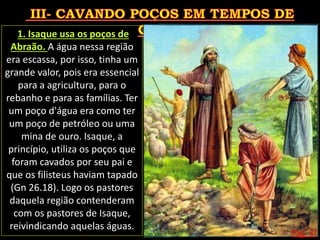 Pág. 31
1. Isaque usa os poços de
Abraão. A água nessa região
era escassa, por isso, tinha um
grande valor, pois era essencial
para a agricultura, para o
rebanho e para as famílias. Ter
um poço d'água era como ter
um poço de petróleo ou uma
mina de ouro. Isaque, a
princípio, utiliza os poços que
foram cavados por seu pai e
que os filisteus haviam tapado
(Gn 26.18). Logo os pastores
daquela região contenderam
com os pastores de Isaque,
reivindicando aquelas águas.
 
