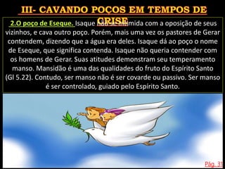 Pág. 31
2.O poço de Eseque. Isaque não se intimida com a oposição de seus
vizinhos, e cava outro poço. Porém, mais uma vez os pastores de Gerar
contendem, dizendo que a água era deles. Isaque dá ao poço o nome
de Eseque, que significa contenda. Isaque não queria contender com
os homens de Gerar. Suas atitudes demonstram seu temperamento
manso. Mansidão é uma das qualidades do fruto do Espírito Santo
(Gl 5.22). Contudo, ser manso não é ser covarde ou passivo. Ser manso
é ser controlado, guiado pelo Espírito Santo.
 