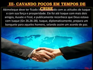 Pág. 31
Abimeleque deve ter ficado impressionado com as atitudes de Isaque
e com sua força e prosperidade. Ele foi até Isaque com mais dois
amigos, Ausate e Ficol, e publicamente reconhece que Deus estava
com Isaque (Gn 26.26-28). Isaque, diplomaticamente, prepara um
banquete para aqueles homens, selando assim um acordo de paz.
 