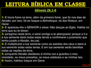 Gênesis 26.1-6
1- E havia fome na terra, além da primeira fome, que foi nos dias de
Abraão; por isso, foi-se Isaque a Abimeleque, rei dos filisteus, em
Gerar.
2- E apareceu-lhe o SENHOR e disse: Não desças ao Egito. Habita na
terra que eu te disser;
3- peregrina nesta terra, e serei contigo e te abençoarei; porque a ti e
à tua semente darei todas estas terras e confirmarei o juramento que
tenho jurado a Abraão, teu pai.
4- E multiplicarei a tua semente como as estrelas dos céus e darei à
tua semente todas estas terras. E em tua semente serão benditas
todas as nações da terra,
5- porquanto Abraão obedeceu à minha voz e guardou o meu
mandado, os meus preceitos, os meus estatutos e as minhas leis.
6- Assim, habitou Isaque em Gerar.
Pág. 29
 