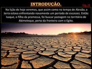 Pág. 29
Na lição de hoje veremos, que assim como no tempo de Abraão, a
terra estava enfrentando novamente um período de escassez. Então
Isaque, o filho da promessa, foi buscar pastagem no território de
Abimeleque, perto da fronteira com o Egito.
 