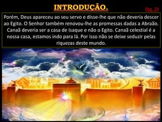 Pág. 29
Porém, Deus apareceu ao seu servo e disse-lhe que não deveria descer
ao Egito. O Senhor também renovou-lhe as promessas dadas a Abraão.
Canaã deveria ser a casa de Isaque e não o Egito. Canaã celestial é a
nossa casa, estamos indo para lá. Por isso não se deixe seduzir pelas
riquezas deste mundo.
 