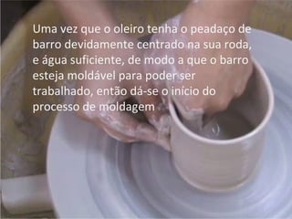 Uma vez que o oleiro tenha o peadaço de
barro devidamente centrado na sua roda,
e água suficiente, de modo a que o barro
esteja moldável para poder ser
trabalhado, então dá-se o início do
processo de moldagem
 