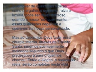 O remover de qualidades tóxicas
como o orgulho, o egoísmo, raiva e
luxúria, pode ser muito doloroso,
quando o nosso “eu” quer manter
essas qualidades negativas a
operarem na nossa personalidade.
Mas ao deixarmos Deus fazer essa
cirurgia interna, através do Espírito
Santo, seremos eventualmente
moldados segundo o que Deus
predestinou e para o qual nos
chamou. Então a alegria, e realização
reais serão completas nesta vida
 