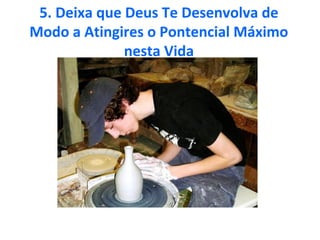 5. Deixa que Deus Te Desenvolva de
Modo a Atingires o Pontencial Máximo
nesta Vida
 