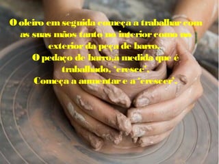 O oleiro emseguida começa a trabalharcom
as suas mãos tanto no interiorcomo no
exteriorda peça de barro.
Opedaço de barro,à medida que é
trabalhado, ‘cresce’.
Começa a aumentare a ‘crescer’.
 