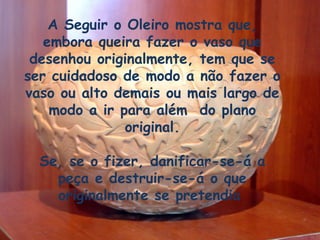 A Seguir o Oleiro mostra que,
embora queira fazer o vaso que
desenhou originalmente, tem que se
ser cuidadoso de modo a não fazer o
vaso ou alto demais ou mais largo de
modo a ir para além do plano
original.
Se, se o fizer, danificar-se-á a
peça e destruir-se-á o que
originalmente se pretendia
 