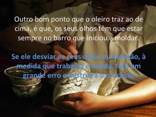 Outro bom ponto que o oleiro traz ao de
cima, é que, os seus olhos têm que estar
sempre no barro que iniciou a moldar.
Se ele desviar os seus olhos ou atenção, à
medida que trabalha e molda, fará um
grande erro e destruirá o processo
.
 