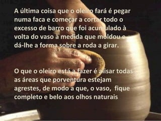 A última coisa que o oleiro fará é pegar
numa faca e começar a cortar todo o
excesso de barro que foi acumulado à
volta do vaso à medida que moldou e
dá-lhe a forma sobre a roda a girar.
O que o oleiro está a fazer é alisar todas
as áreas que porventura estejam
agrestes, de modo a que, o vaso, fique
completo e belo aos olhos naturais
 