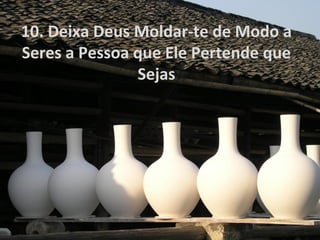 10. Deixa Deus Moldar-te de Modo a
Seres a Pessoa que Ele Pertende que
Sejas
 