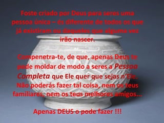 Foste criado por Deus para seres uma
pessoa única – és diferente de todos os que
já existiram ou daqueles que alguma vez
irão nascer.
Compenetra-te, de que, apenas Deus te
pode moldar de modo a seres a Pessoa
Completa que Ele quer que sejas n’Ele.
Não poderás fazer tal coisa, nem os teus
familiares, nem os teus melhores amigos...
Apenas DEUS o pode fazer !!!
 