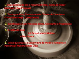 1. Deus precisa de ter a Palavra em Nós, Antes de Poder
Começar o Seu Processo
2. Terás que Estar Correctamente "Centrado" em Jesus
Cristo(Emtrega Completa)
3. Santificação é um Processo Lento, Constante e Progressivo
4. A Mão de Deus
Irá Pesoalmente Moldar,
e Dar Forma
5. Deixa que Deus Te Desenvolva de Modo a Atingires o
Pontencial Máxima nesta Vida
 