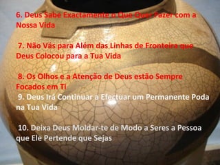 6. Deus Sabe Exactamente o Que Quer Fazer com a
Nossa Vida
7. Não Vás para Além das Linhas de Fronteira que
Deus Colocou para a Tua Vida
8. Os Olhos e a Atenção de Deus estão Sempre
Focados em Ti
9. Deus Irá Continuar a Efectuar um Permanente Poda
na Tua Vida
10. Deixa Deus Moldar-te de Modo a Seres a Pessoa
que Ele Pertende que Sejas
 
