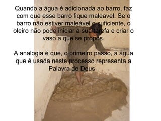 Quando a água é adicionada ao barro, faz
com que esse barro fique maleavel. Se o
barro não estiver maleável o suficiente, o
oleiro não pode iniciar a sua tarefa e criar o
vaso a que se propôs.
A analogia é que, o primeiro passo, a água
que é usada neste processo representa a
Palavra de Deus
 
