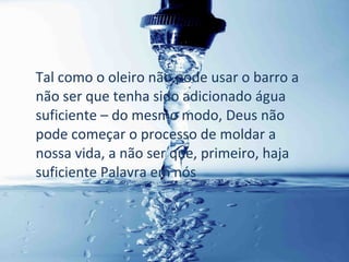 Tal como o oleiro não pode usar o barro a
não ser que tenha sido adicionado água
suficiente – do mesmo modo, Deus não
pode começar o processo de moldar a
nossa vida, a não ser que, primeiro, haja
suficiente Palavra em nós
 
