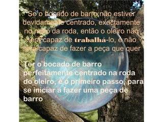 Se o bocado de barro não estiver
devidamente centrado, exactamente
no meio da roda, então o oleiro não
será capaz de trabalhá-lo, e não
será capaz de fazer a peça que quer
Ter o bocado de barro
perfeitamente centrado na roda
do oleiro, é o primeiro passo, para
se iniciar a fazer uma peça de
barro
 