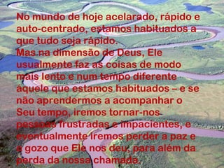 No mundo de hoje acelarado, rápido e
auto-centrado, estamos habituados a
que tudo seja rápido.
Mas na dimensão de Deus, Ele
usualmente faz as coisas de modo
mais lento e num tempo diferente
áquele que estamos habituados – e se
não aprendermos a acompanhar o
Seu tempo, iremos tornar-nos
pessoas frustradas e impacientes, e
eventualmente iremos perder a paz e
o gozo que Ele nos deu, para além da
perda da nossa chamada.
 