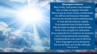 Mensagem fraterna
Meu irmão:Tuas preces mais singelas
São ouvidas no espaço ilimitado,
Mas sei que às vezes choras, consternado,
Ao silêncio da força que interpelas.
Volve ao teu templo interno abandonado,
-A mais alta de todas as capelas
E as respostas mais lúcidas e belas
Hão de trazer-te alegre e deslumbrado.
Ouve o teu coração em cada prece.
Deus responde em ti mesmo e te esclarece
Com a força eterna da consolação;
Compreenderás a dor que te domina,
Sob a linguagem pura e peregrina
Da voz de Deus, em luz de redenção.
Auta de Souza
 