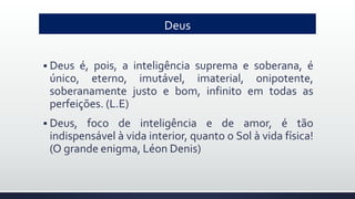 Deus
 Deus é, pois, a inteligência suprema e soberana, é
único, eterno, imutável, imaterial, onipotente,
soberanamente justo e bom, infinito em todas as
perfeições. (L.E)
 Deus, foco de inteligência e de amor, é tão
indispensável à vida interior, quanto o Sol à vida física!
(O grande enigma, Léon Denis)
 