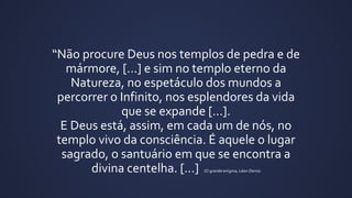 “Não procure Deus nos templos de pedra e de
mármore, [...] e sim no templo eterno da
Natureza, no espetáculo dos mundos a
percorrer o Infinito, nos esplendores da vida
que se expande [...].
E Deus está, assim, em cada um de nós, no
templo vivo da consciência. É aquele o lugar
sagrado, o santuário em que se encontra a
divina centelha. [...] (O grande enigma, Léon Denis)
 