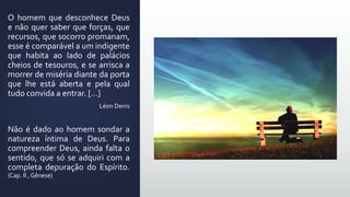 O homem que desconhece Deus
e não quer saber que forças, que
recursos, que socorro promanam,
esse é comparável a um indigente
que habita ao lado de palácios
cheios de tesouros, e se arrisca a
morrer de miséria diante da porta
que lhe está aberta e pela qual
tudo convida a entrar. [...]
Léon Denis
Não é dado ao homem sondar a
natureza íntima de Deus. Para
compreender Deus, ainda falta o
sentido, que só se adquiri com a
completa depuração do Espírito.
(Cap. II , Gênese)
 