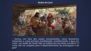 - Senhor, em face dos vossos ensinamentos, como deveremos
interpretar a vossa primeira manifestação, transformando a água em
vinho, nas bodas de Caná? Não se tratava de uma festa mundana? O
vinho não iria cooperar para o desenvolvimento da embriaguez e da
gula?
Bodas de Caná
 