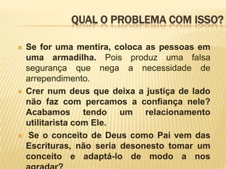 QUAL O PROBLEMA COM ISSO?Se for uma mentira, coloca as pessoas em uma armadilha. Pois produz uma falsa segurança que nega a necessidade de arrependimento.Crer num deus que deixa a justiça de lado não faz com percamos a confiança nele?  Acabamos tendo um relacionamento utilitarista com Ele. Se o conceito de Deus como Pai vem das Escrituras, não seria desonesto tomar um conceito e adaptá-lo de modo a nos agradar?