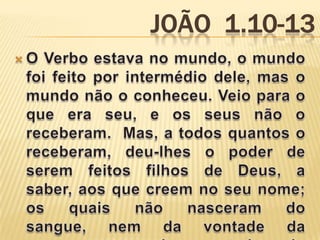 João  1.10-13O Verbo estava no mundo, o mundo foi feito por intermédio dele, mas o mundo não o conheceu. Veio para o que era seu, e os seus não o receberam.  Mas, a todos quantos o receberam, deu-lhes o poder de serem feitos filhos de Deus, a saber, aos que creem no seu nome;  os quais não nasceram do sangue, nem da vontade da carne, nem da vontade do homem, mas de Deus. 