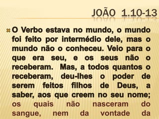 João  1.10-13O Verbo estava no mundo, o mundo foi feito por intermédio dele, mas o mundo não o conheceu. Veio para o que era seu, e os seus não o receberam.  Mas, a todos quantos o receberam, deu-lhes o poder de serem feitos filhos de Deus, a saber, aos que creem no seu nome;  os quais não nasceram do sangue, nem da vontade da carne, nem da vontade do homem, mas de Deus. 