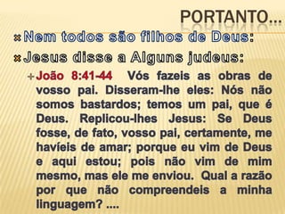 Portanto...Nem todos são filhos de Deus:Jesus disse a Alguns judeus:João 8:41-44  Vós fazeis as obras de vosso pai. Disseram-lhe eles: Nós não somos bastardos; temos um pai, que é Deus. Replicou-lhes Jesus: Se Deus fosse, de fato, vosso pai, certamente, me havíeis de amar; porque eu vim de Deus e aqui estou; pois não vim de mim mesmo, mas ele me enviou.  Qual a razão por que não compreendeis a minha linguagem? ....