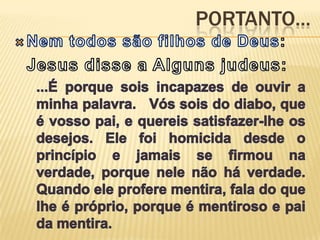 Portanto...Nem todos são filhos de Deus:	Jesus disse a Alguns judeus:...É porque sois incapazes de ouvir a minha palavra.   Vós sois do diabo, que é vosso pai, e quereis satisfazer-lhe os desejos. Ele foi homicida desde o princípio e jamais se firmou na verdade, porque nele não há verdade. Quando ele profere mentira, fala do que lhe é próprio, porque é mentiroso e pai da mentira.