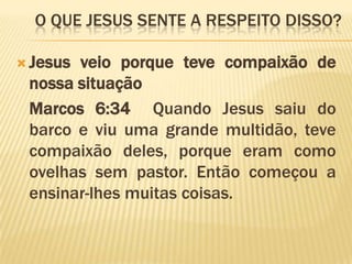 O QUE Jesus sente a respeito disso?Jesus veio porque teve compaixão de nossa situação	Marcos 6:34  Quando Jesus saiu do barco e viu uma grande multidão, teve compaixão deles, porque eram como ovelhas sem pastor. Então começou a ensinar-lhes muitas coisas. 
