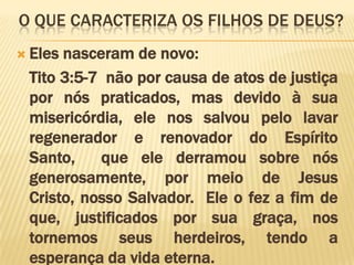O que caracteriza os filhos de Deus?Eles nasceram de novo: 	Tito 3:5-7  não por causa de atos de justiça por nós praticados, mas devido à sua misericórdia, ele nos salvou pelo lavar regenerador e renovador do Espírito Santo,  que ele derramou sobre nós generosamente, por meio de Jesus Cristo, nosso Salvador.  Ele o fez a fim de que, justificados por sua graça, nos tornemos seus herdeiros, tendo a esperança da vida eterna. 
