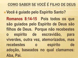 como saber se você é filho de deusVocê é guiado pelo Espírito Santo?Romanos 8:14-15  Pois todos os que são guiados pelo Espírito de Deus são filhos de Deus.  Porque não recebestes o espírito de escravidão, para viverdes, outra vez, atemorizados, mas recebestes o espírito de adoção, baseados no qual clamamos: Aba, Pai.