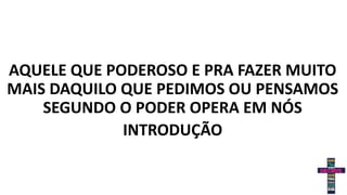 AQUELE QUE PODEROSO E PRA FAZER MUITO
MAIS DAQUILO QUE PEDIMOS OU PENSAMOS
SEGUNDO O PODER OPERA EM NÓS
INTRODUÇÃO
 