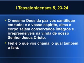 I Tessalonicenses 5, 23-24


    O mesmo Deus da paz vos santifique
    em tudo; e o vosso espírito, alma e
    corpo sejam conservados íntegros e
    irrepreensíveis na vinda de nosso
    Senhor Jesus Cristo.

    Fiel é o que vos chama, o qual também
    o fará.
 