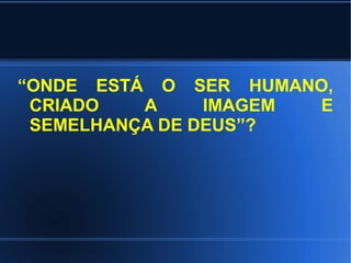 “ONDE ESTÁ O SER HUMANO,
 CRIADO   A     IMAGEM E
 SEMELHANÇA DE DEUS”?
 