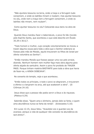 "Não ajunteis tesouros na terra, onde a traça e a ferrugem tudo
consomem, e onde os ladrões minam e roubam; mas ajuntai tesouros
no céu, onde nem a traça nem a ferrugem consomem, e onde os
ladrões não minam, nem roubam".
Como ajuntar tesouros no céu? Colocando seus bens na obra de
Deus.
Quando Deus mandou fazer o tabernáculo, o povo foi tão movido
pelo Espírito Santo, que aconteceu o que está descrito em Êxodo
35.29 e 36.6,7.
"Todo homem e mulher, cujo coração voluntariamente se moveu a
trazer alguma cousa para toda a obra que o Senhor ordenara se
fizesse pela mão de Moisés, aquilo trouxeram os filhos de Israel por
oferta voluntária ao Senhor".
"Então mandou Moisés que fizesse passar uma voz pelo arraial,
dizendo. Nenhum homem nem mulher faça mais obra alguma para
oferta alçada do santuário. Assim o povo foi proibido de TRAZER
MAIS. Porque tinham matéria BASTANTE para toda a obra que havia
de fazer-se, e AINDA SOBEJAVA".
No conserto do templo, veja o que aconteceu.
"Então todos os príncipes, e todo o povo se alegraram, e trouxeram
a oferta e a lançaram na arca, até que acabaram a obra". (II
Crônicas 24.10)
Jesus disse que a pessoa não podia servir a Deus e às riquezas.
(Mateus 6.24)
Salomão disse. "Quem ama o dinheiro, jamais dele se farta; e quem
ama abundância nunca se farta da renda". (Eclesiastes 5.10)
Em Lucas 12.15, Jesus falou. "Acautelai-vos e guardai-vos da
avareza; porque a vida de qualquer não consiste na abundância do
que possui".
 