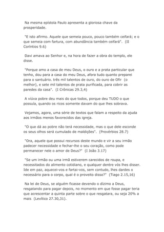 Na mesma epístola Paulo apresenta a gloriosa chave da
prosperidade.
"E isto afirmo. Aquele que semeia pouco, pouco também ceifará; e o
que semeia com fartura, com abundância também ceifará". (II
Coríntios 9.6)
Davi amava ao Senhor e, na hora de fazer a obra do templo, ele
disse.
"Porque amo a casa de meu Deus, o ouro e a prata particular que
tenho, dou para a casa do meu Deus, afora tudo quanto preparei
para o santuário. três mil talentos de ouro, do ouro de Ofir (o
melhor), e sete mil talentos de prata purificada, para cobrir as
paredes da casa". (I Crônicas 29.3,4)
A viúva pobre deu mais do que todos, porque deu TUDO o que
possuía, quando os ricos somente davam do que lhes sobrava.
Vejamos, agora, uma série de textos que falam a respeito da ajuda
aos irmãos menos favorecidos das igreja.
"O que dá ao pobre não terá necessidade, mas o que dele esconde
os seus olhos será cumulado de maldições". (Provérbios 28.7)
"Ora, aquele que possui recursos deste mundo e vir a seu irmão
padecer necessidade e fechar-lhe o seu coração, como pode
permanecer nele o amor de Deus?" (I João 3.17)
"Se um irmão ou uma irmã estiverem carecidos de roupa, e
necessitados do alimento cotidiano, e qualquer dentre vós lhes disser.
Ide em paz, aquecei-vos e fartai-vos, sem contudo, lhes dardes o
necessário para o corpo, qual é o proveito disso?" (Tiago 2.15,16)
Na lei de Deus, se alguém ficasse devendo o dízimo a Deus,
resgatando para pagar depois, no momento em que fosse pagar teria
que acrescentar a quinta parte sobre o que resgatara, ou seja 20% a
mais (Levítico 27.30,31).
 
