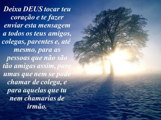Deixa DEUS tocar teu coração e te fazer enviar esta mensagem a todos os teus amigos, colegas, parentes e, até  mesmo, para as pessoas que não são tão amigas assim, para umas que nem se pode chamar de colega, e para aquelas que tu nem chamarias de irmão. 