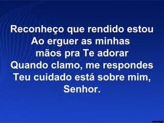 Reconheço que rendido estou
Ao erguer as minhas
mãos pra Te adorar
Quando clamo, me respondes
Teu cuidado está sobre mim,
Senhor.
 