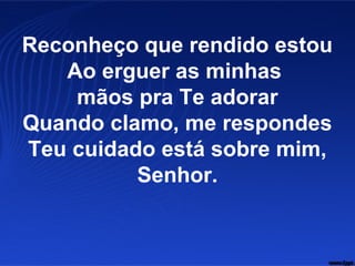 Reconheço que rendido estou
Ao erguer as minhas
mãos pra Te adorar
Quando clamo, me respondes
Teu cuidado está sobre mim,
Senhor.
 