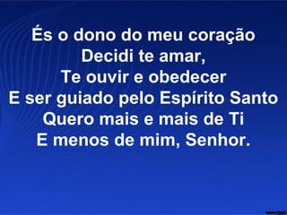 És o dono do meu coração
Decidi te amar,
Te ouvir e obedecer
E ser guiado pelo Espírito Santo
Quero mais e mais de Ti
E menos de mim, Senhor.
 