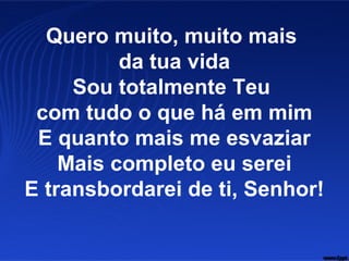 Quero muito, muito mais
da tua vida
Sou totalmente Teu
com tudo o que há em mim
E quanto mais me esvaziar
Mais completo eu serei
E transbordarei de ti, Senhor!
 