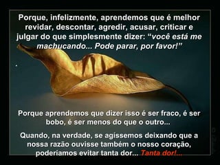 Porque, infelizmente, aprendemos que é melhor revidar, descontar, agredir, acusar, criticar e julgar do que simplesmente dizer:  “ você está me machucando... Pode parar, por favor!” . Porque aprendemos que dizer isso é ser fraco, é ser bobo, é ser menos do que o outro...  Quando, na verdade, se agíssemos deixando que a nossa razão ouvisse também o nosso coração, poderíamos evitar tanta dor ...  Tanta dor!... 