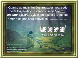 “ Quanto ao mais, irmãos, regozijai-vos, sede perfeitos, sede consolados,  sede  “ de um mesmo parecer ” ,  vivei em paz; e o Deus de amor e de paz será convosco”   (Bíblia Sagrada - 2 Coríntios 13:11)   Deus abençoe você... Uma boa semana! Textos: Autores desconhecidos. Música: “Por Ti Volaré”  Formatação, Montagem de imagens e  Adaptação de  textos: Jaelita P. Nazareth .  jaelitanazareth@yahoo.com.br) 