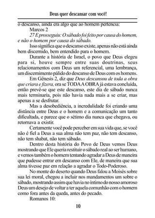Deus quer descansar com você!
o descanso, ainda era algo que ao homem pertencia:
      Marcos 2
      27 E prosseguiu: O sábado foi feito por causa do homem,
e não o homem por causa do sábado.
      Isso significa que o descanso existe, apenas não está ainda
bem discernido, bem entendido para o homem.
      Durante a história de Israel, o povo que Deus elegeu
para si, houve sempre entre suas doutrinas, seus
relacionamentos com Deus um referencial, uma lembrança,
um discernimento pálido do descanso de Deus com os homens.
      Em Gênesis 2, diz que Deus descansou de toda a obra
que criara e fizera, ora se TODA A OBRA já estava concluída,
então prevê-se que este descanso, este dia de sábado nunca
mais terminaria, pois não havia nada mais a se criar, mas
apenas a se desfrutar.
      Mas a desobediência, a incredulidade foi criando uma
distância entre Deus e o homem e a comunicação um tanto
dificultada, e parece que o sétimo dia nunca que chegava, ou
retornava a existir.
      Certamente você pode perceber em sua vida que, se você
não é fiel a Deus a sua alma não tem paz, não tem descanso,
não tem shabat, não tem sábado.
      Dentro desta história do Povo de Deus vemos Deus
mostrando que Ele queria restituir o sábado real ao ser humano,
e vemos também o homem tentando agradar a Deus de maneira
que pudesse entrar em descanso com Ele, de maneira que sua
alma tivesse paz em relação a agradar o Todo-Poderoso.
      No monte do deserto quando Deus falou a Moisés sobre
sua lei moral, chegou a incluir nos mandamentos um sobre o
sábado, mostrando assim que havia no íntimo do nosso amoroso
Deus um desejo de voltar a ter aquela comunhão com o homem
como fora antes da queda, antes do pecado.
      Romanos 10:
                                10
 