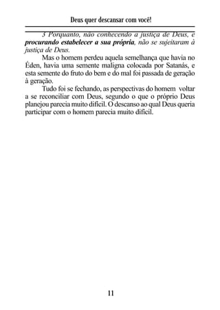 Deus quer descansar com você!
       3 Porquanto, não conhecendo a justiça de Deus, e
procurando estabelecer a sua própria, não se sujeitaram à
justiça de Deus.
       Mas o homem perdeu aquela semelhança que havia no
Éden, havia uma semente maligna colocada por Satanás, e
esta semente do fruto do bem e do mal foi passada de geração
à geração.
       Tudo foi se fechando, as perspectivas do homem voltar
a se reconciliar com Deus, segundo o que o próprio Deus
planejou parecia muito difícil. O descanso ao qual Deus queria
participar com o homem parecia muito difícil.




                              11
 